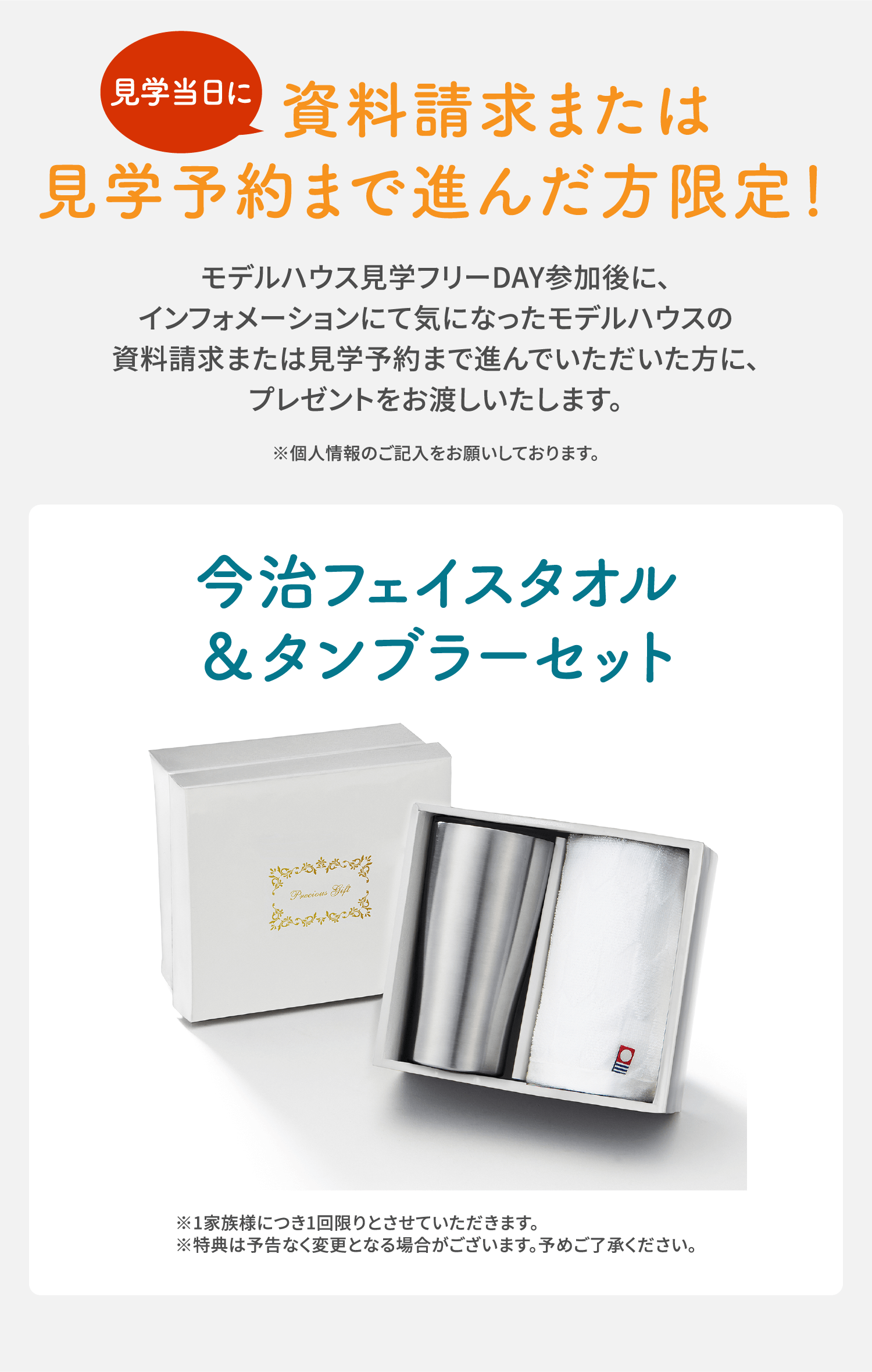 見学当日に資料請求または見学予約まで進んだ方限定！モデルハウス見学フリーDAY参加後に、インフォメーションにて気になったモデルハウスの資料請求または見学予約まで進んでいただいた方に、プレゼントをお渡しいたします。※個人情報のご記入をお願いしております。今治フェイスタオル＆タンブラーセット ※1家族様につき1回限りとさせていただきます。※特典は予告なく変更となる場合がございます。予めご了承ください。